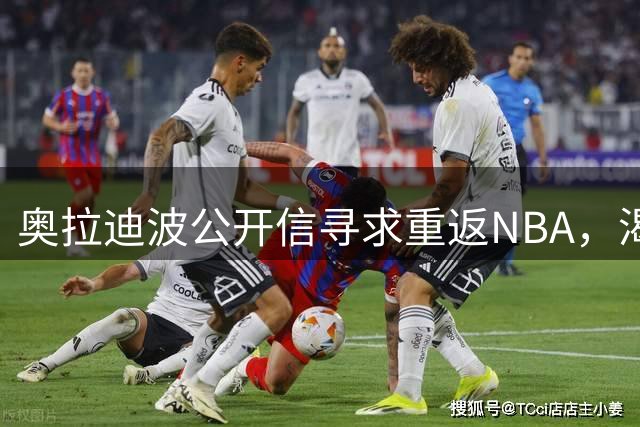 奥拉迪波公开信寻求重返NBA，渴望证明自我价值